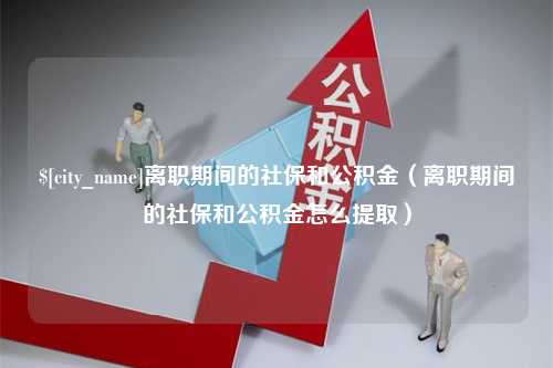 淮滨离职期间的社保和公积金（离职期间的社保和公积金怎么提取）