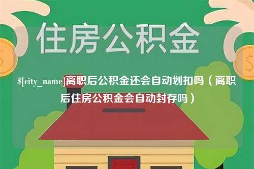 淮滨离职后公积金还会自动划扣吗（离职后住房公积金会自动封存吗）