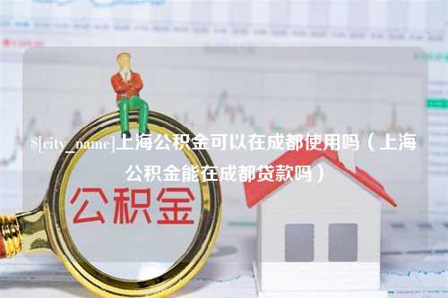 淮滨上海公积金可以在成都使用吗（上海公积金能在成都贷款吗）