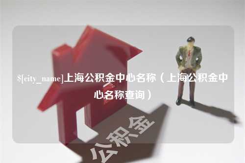 淮滨上海公积金中心名称（上海公积金中心名称查询）