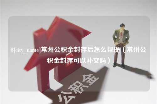 淮滨常州公积金封存后怎么帮提（常州公积金封存可以补交吗）