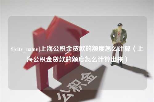 淮滨上海公积金贷款的额度怎么计算（上海公积金贷款的额度怎么计算出来）